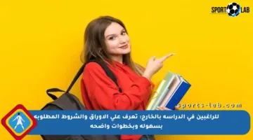 للراغبين في الدراسة بالخارج: تعرف على الأوراق والشروط المطلوبة بسهولة وبخطوات واضحة